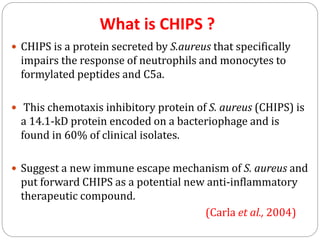 What is CHIPS ?
 CHIPS is a protein secreted by S.aureus that specifically
impairs the response of neutrophils and monocytes to
formylated peptides and C5a.
 This chemotaxis inhibitory protein of S. aureus (CHIPS) is
a 14.1-kD protein encoded on a bacteriophage and is
found in 60% of clinical isolates.
 Suggest a new immune escape mechanism of S. aureus and
put forward CHIPS as a potential new anti-inflammatory
therapeutic compound.
(Carla et al., 2004)
 