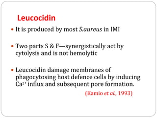 Leucocidin
 It is produced by most S.aureus in IMI
 Two parts S & F—synergistically act by
cytolysis and is not hemolytic
 Leucocidin damage membranes of
phagocytosing host defence cells by inducing
Ca2+ influx and subsequent pore formation.
(Kamio et al., 1993)
 