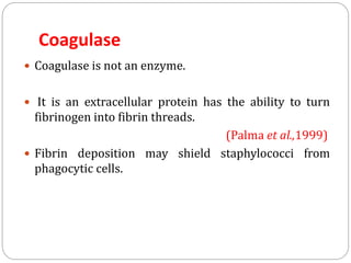 Coagulase
 Coagulase is not an enzyme.
 It is an extracellular protein has the ability to turn
fibrinogen into fibrin threads.
(Palma et al.,1999)
 Fibrin deposition may shield staphylococci from
phagocytic cells.
 