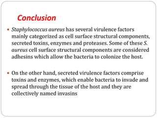 Conclusion
 Staphylococcus aureus has several virulence factors
mainly categorized as cell surface structural components,
secreted toxins, enzymes and proteases. Some of these S.
aureus cell surface structural components are considered
adhesins which allow the bacteria to colonize the host.
 On the other hand, secreted virulence factors comprise
toxins and enzymes, which enable bacteria to invade and
spread through the tissue of the host and they are
collectively named invasins
 