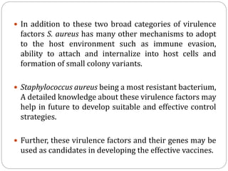  In addition to these two broad categories of virulence
factors S. aureus has many other mechanisms to adopt
to the host environment such as immune evasion,
ability to attach and internalize into host cells and
formation of small colony variants.
 Staphylococcus aureus being a most resistant bacterium,
A detailed knowledge about these virulence factors may
help in future to develop suitable and effective control
strategies.
 Further, these virulence factors and their genes may be
used as candidates in developing the effective vaccines.
 