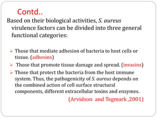 Contd..
Based on their biological activities, S. aureus
virulence factors can be divided into three general
functional categories:
 Those that mediate adhesion of bacteria to host cells or
tissue. (adhesins)
 Those that promote tissue damage and spread. (invasins)
 Those that protect the bacteria from the host immune
system. Thus, the pathogenicity of S. aureus depends on
the combined action of cell surface structural
components, different extracellular toxins and enzymes.
(Arvidson and Tegmark ,2001)
 