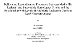 Delineating Recombination Frequency Between Methicillin
Resistant and Susceptible Homologous Strains and the
Relationship with Levels of Antibiotic Resistance Genes in
Staphylococcus aureus
By
J. R. Matthews
July 27, 2021
A Thesis
Submitted to the University at Albany, State University of New York
In Partial Fulfillment of
the Requirements for the Degree of
Master of Science
 