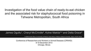 Investigation of the food value chain of ready-to-eat chicken
and the associated risk for staphylococcal food poisoning in
Tshwane Metropolitan, South Africa

James Oguttu1, Cheryl McCrindle2, Kohei Makita3,4 and Delia Grace4
1=UNISA South Africa; 2=University of Pretoria, South Africa; 3=Rakuno Gakuen University, Japan, 4=ILRI, Kenya

Conference of Researchers and Workers in Animal Diseases (CRWAD)
8-10 December 2013
Chicago, Illinois

 