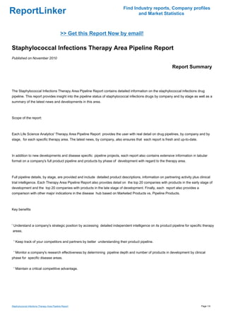 Find Industry reports, Company profiles
ReportLinker                                                                        and Market Statistics



                                              >> Get this Report Now by email!

Staphylococcal Infections Therapy Area Pipeline Report
Published on November 2010

                                                                                                              Report Summary



The Staphylococcal Infections Therapy Area Pipeline Report contains detailed information on the staphylococcal infections drug
pipeline. This report provides insight into the pipeline status of staphylococcal infections drugs by company and by stage as well as a
summary of the latest news and developments in this area.



Scope of the report:



Each Life Science Analytics' Therapy Area Pipeline Report provides the user with real detail on drug pipelines, by company and by
stage, for each specific therapy area. The latest news, by company, also ensures that each report is fresh and up-to-date.



In addition to new developments and disease specific pipeline projects, each report also contains extensive information in tabular
format on a company's full product pipeline and products by phase of development with regard to the therapy area.



Full pipeline details, by stage, are provided and include detailed product descriptions, information on partnering activity plus clinical
trial intelligence. Each Therapy Area Pipeline Report also provides detail on the top 20 companies with products in the early stage of
development and the top 20 companies with products in the late stage of development. Finally, each report also provides a
comparison with other major indications in the disease hub based on Marketed Products vs. Pipeline Products.



Key benefits



' Understand a company's strategic position by accessing detailed independent intelligence on its product pipeline for specific therapy
areas.


 ' Keep track of your competitors and partners by better understanding their product pipeline.


 ' Monitor a company's research effectiveness by determining pipeline depth and number of products in development by clinical
phase for specific disease areas.


 ' Maintain a critical competitive advantage.




Staphylococcal Infections Therapy Area Pipeline Report                                                                            Page 1/4
 
