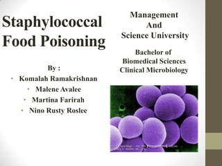 Staphylococcal
Food Poisoning
By :
• Komalah Ramakrishnan
• Malene Avalee
• Martina Farirah
• Nino Rusty Roslee
Bachelor of
Biomedical Sciences
Clinical Microbiology
Management
And
Science University
 
