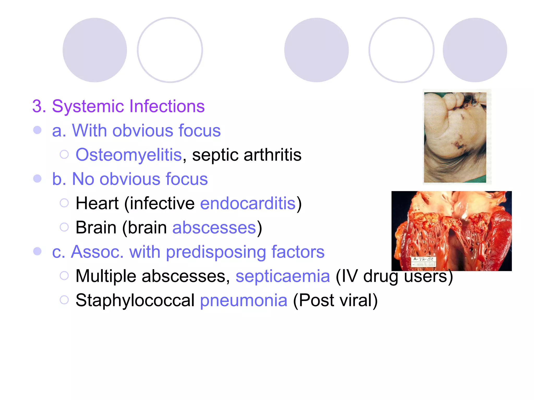 3. Systemic Infections a. With obvious focus Osteomyelitis , septic arthritis b. No obvious focus Heart (infective  endocarditis ) Brain (brain  abscesses ) c.   Assoc. with predisposing factors   Multiple abscesses,  septicaemia  (IV drug users) Staphylococcal  pneumonia  (Post viral) 