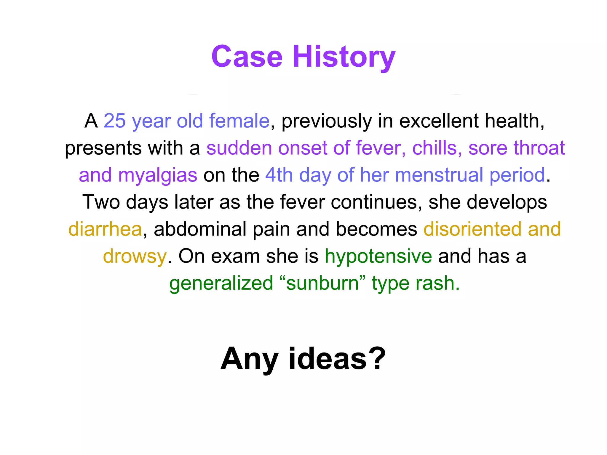 Case History A  25 year old female , previously in excellent health, presents with a  sudden onset of fever, chills, sore throat and myalgias  on the   4th day of her menstrual period . Two days later as the fever continues, she develops   diarrhea , abdominal pain and becomes  disoriented and drowsy . On exam she is  hypotensive   and has a  generalized “sunburn” type rash. Any ideas? 