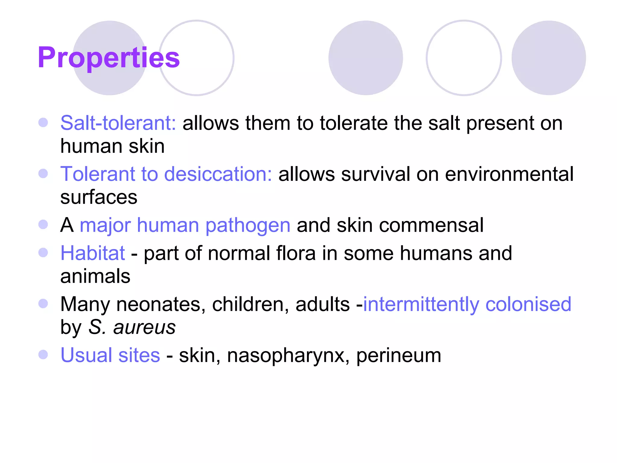 Properties Salt-tolerant:  allows them to tolerate the salt present on human skin Tolerant to desiccation:  allows survival on environmental surfaces A  major human pathogen  and skin commensal Habitat  - part of normal flora in some humans and animals Many neonates, children, adults - intermittently colonised   by  S. aureus Usual sites  - skin, nasopharynx, perineum 