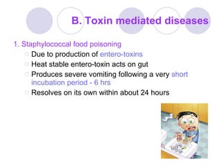 B. Toxin mediated diseases 1. Staphylococcal food poisoning Due to production of  entero-toxins Heat stable entero-toxin acts on gut Produces severe vomiting following a very  short incubation period - 6 hrs Resolves on its own within about 24 hours 