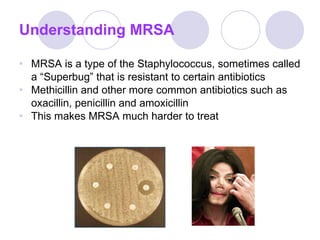 Understanding MRSA MRSA is a type of the Staphylococcus, sometimes called a “Superbug” that is resistant to certain antibiotics Methicillin and other more common antibiotics such as oxacillin, penicillin and amoxicillin This makes MRSA much harder to treat 