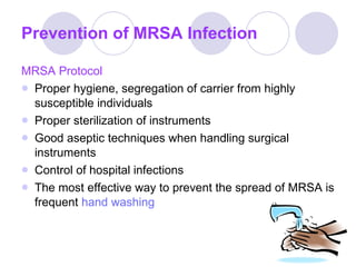 Prevention of MRSA Infection MRSA Protocol Proper hygiene, segregation of carrier from highly susceptible individuals Proper sterilization of instruments Good aseptic techniques when handling surgical instruments Control of hospital infections The most effective way to prevent the spread of MRSA is frequent  hand washing 