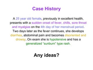 Case History A  25 year old female , previously in excellent health, presents with a  sudden onset of fever, chills, sore throat and myalgias  on the   4th day of her menstrual period . Two days later as the fever continues, she develops   diarrhea , abdominal pain and becomes  disoriented and drowsy . On exam she is  hypotensive   and has a  generalized “sunburn” type rash. Any ideas? 
