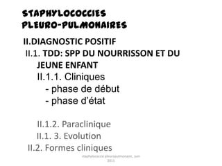 STAPHYLOCOCCIES
PLEURO-PULMONAIRES
II.DIAGNOSTIC POSITIF
 II.1. TDD: SPP DU NOURRISSON ET DU
     JEUNE ENFANT
     II.1.1. Cliniques
        - phase de début
        - phase d’état

    II.1.2. Paraclinique
    II.1. 3. Evolution
 II.2. Formes cliniques
               staphylococcie pleuropulmonaire , juin
                                2011
 