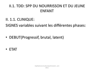 II.1. TDD: SPP DU NOURRISSON ET DU JEUNE
                    ENFANT

II. 1.1. CLINIQUE:
SIGNES variables suivant les différentes phases:

• DEBUT(Progressif, brutal, latent)

• ETAT


                 staphylococcie pleuropulmonaire , juin
                                  2011
 