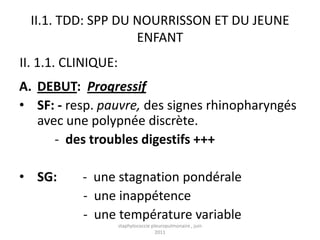 II.1. TDD: SPP DU NOURRISSON ET DU JEUNE
                    ENFANT
II. 1.1. CLINIQUE:
A. DEBUT: Progressif
• SF: - resp. pauvre, des signes rhinopharyngés
   avec une polypnée discrète.
      - des troubles digestifs +++

• SG:      - une stagnation pondérale
           - une inappétence
           - une température variable
                     staphylococcie pleuropulmonaire , juin
                                      2011
 