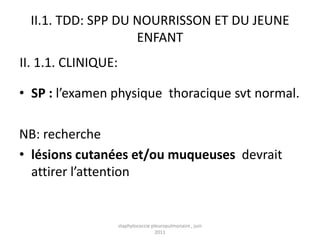 II.1. TDD: SPP DU NOURRISSON ET DU JEUNE
                    ENFANT
II. 1.1. CLINIQUE:

• SP : l’examen physique thoracique svt normal.

NB: recherche
• lésions cutanées et/ou muqueuses devrait
  attirer l’attention


                     staphylococcie pleuropulmonaire , juin
                                      2011
 