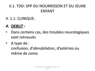 II.1. TDD: SPP DU NOURRISSON ET DU JEUNE
                    ENFANT
II. 1.1. CLINIQUE:
A. DEBUT :
• Dans certains cas, des troubles neurologiques
   sont retrouvés
• A type de :
   confusion, d’obnubilation, d’astérixis ou
   même de coma


                     staphylococcie pleuropulmonaire , juin
                                      2011
 
