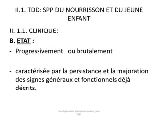 II.1. TDD: SPP DU NOURRISSON ET DU JEUNE
                    ENFANT
II. 1.1. CLINIQUE:
B. ETAT :
- Progressivement ou brutalement

- caractérisée par la persistance et la majoration
  des signes généraux et fonctionnels déjà
  décrits.


                 staphylococcie pleuropulmonaire , juin
                                  2011
 