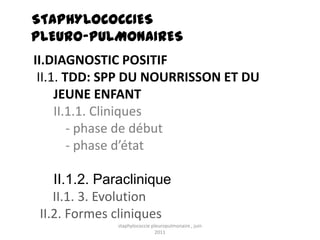 STAPHYLOCOCCIES
PLEURO-PULMONAIRES
II.DIAGNOSTIC POSITIF
 II.1. TDD: SPP DU NOURRISSON ET DU
     JEUNE ENFANT
     II.1.1. Cliniques
        - phase de début
        - phase d’état

    II.1.2. Paraclinique
    II.1. 3. Evolution
 II.2. Formes cliniques
              staphylococcie pleuropulmonaire , juin
                               2011
 
