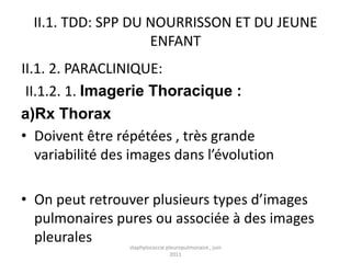 II.1. TDD: SPP DU NOURRISSON ET DU JEUNE
                    ENFANT
II.1. 2. PARACLINIQUE:
 II.1.2. 1. Imagerie Thoracique :
a)Rx Thorax
• Doivent être répétées , très grande
   variabilité des images dans l’évolution

• On peut retrouver plusieurs types d’images
  pulmonaires pures ou associée à des images
  pleurales       staphylococcie pleuropulmonaire , juin
                                   2011
 
