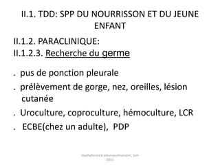 II.1. TDD: SPP DU NOURRISSON ET DU JEUNE
                   ENFANT
II.1.2. PARACLINIQUE:
II.1.2.3. Recherche du germe

. pus de ponction pleurale
. prélèvement de gorge, nez, oreilles, lésion
  cutanée
. Uroculture, coproculture, hémoculture, LCR
. ECBE(chez un adulte), PDP

                staphylococcie pleuropulmonaire , juin
                                 2011
 