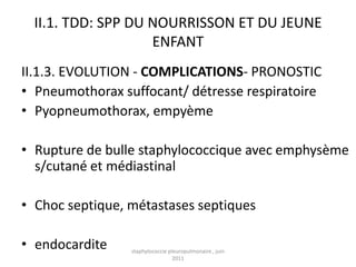 II.1. TDD: SPP DU NOURRISSON ET DU JEUNE
                    ENFANT
II.1.3. EVOLUTION - COMPLICATIONS- PRONOSTIC
• Pneumothorax suffocant/ détresse respiratoire
• Pyopneumothorax, empyème

• Rupture de bulle staphylococcique avec emphysème
  s/cutané et médiastinal

• Choc septique, métastases septiques

• endocardite    staphylococcie pleuropulmonaire , juin
                                  2011
 