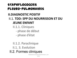 STAPHYLOCOCCIES
PLEURO-PULMONAIRES
II.DIAGNOSTIC POSITIF
 II.1. TDD: SPP DU NOURRISSON ET DU
     JEUNE ENFANT
     II.1.1. Cliniques
        - phase de début
        - phase d’état

    II.1.2. Paraclinique
    II.1. 3. Evolution
 II.2. Formes cliniques
              staphylococcie pleuropulmonaire , juin
                               2011
 