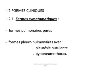 II.2 FORMES CLINIQUES

II.2.1. Formes symptomatiques :

- formes pulmonaires pures

- formes pleuro pulmonaires avec :
                . pleurésie purulente
                . pyopneumothorax.

                staphylococcie pleuropulmonaire , juin
                                 2011
 