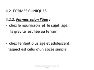 II.2. FORMES CLINIQUES

II.2.2. Formes selon l’âge :
- chez le nourrisson et le sujet âgé:
    la gravité est liée au terrain

- chez l’enfant plus âgé et adolescent:
 l’aspect est celui d’un abcès simple.


                 staphylococcie pleuropulmonaire , juin
                                  2011
 