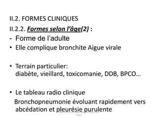 II.2. FORMES CLINIQUES
II.2.2. Formes selon l’âge(2) :
- Forme de l’adulte
• Elle complique bronchite Aigue virale

• Terrain particulier:
  diabète, vieillard, toxicomanie, DDB, BPCO…

• Le tableau radio clinique
  Bronchopneumonie évoluant rapidement vers
  abcédation et pleurésie purulente
                 staphylococcie pleuropulmonaire , juin
                                  2011
 