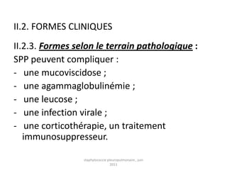 II.2. FORMES CLINIQUES
II.2.3. Formes selon le terrain pathologique :
SPP peuvent compliquer :
- une mucoviscidose ;
- une agammaglobulinémie ;
- une leucose ;
- une infection virale ;
- une corticothérapie, un traitement
   immunosuppresseur.

                 staphylococcie pleuropulmonaire , juin
                                  2011
 