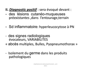 II. Diagnostic positif : sera évoqué devant :
- des lésions cutanéo-muqueuses
   préexistantes ,dans l’entourage,terrain

- Sd inflammatoire: hyperleucocytose à PN

- des signes radiologiques
  évocateurs, VARIABILITES
« abcès multiples, Bulles, Pyopneumothorax »

- Isolement du germe dans les produits
   pathologiques
                   staphylococcie pleuropulmonaire , juin
                                    2011
 