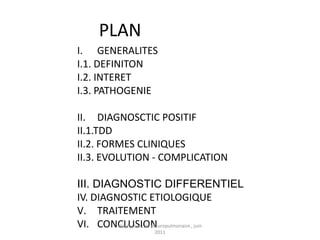 PLAN
I. GENERALITES
I.1. DEFINITON
I.2. INTERET
I.3. PATHOGENIE

II. DIAGNOSCTIC POSITIF
II.1.TDD
II.2. FORMES CLINIQUES
II.3. EVOLUTION - COMPLICATION

III. DIAGNOSTIC DIFFERENTIEL
IV. DIAGNOSTIC ETIOLOGIQUE
V. TRAITEMENT
VI. CONCLUSION
         staphylococcie pleuropulmonaire , juin
                     2011
 