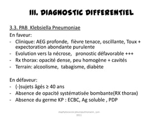 III. DIAGNOSTIC DIFFERENTIEL
3.3. PAB Klebsiella Pneumoniae
En faveur:
- Clinique: AEG profonde, fièvre tenace, oscillante, Toux +
   expectoration abondante purulente
- Evolution vers la nécrose, pronostic défavorable +++
- Rx thorax: opacité dense, peu homogène + cavités
- Terrain: alcoolisme, tabagisme, diabète

En défaveur:
- (-)sujets âgés ≥ 40 ans
- Absence de opacité systématisée bombante(RX thorax)
- Absence du germe KP : ECBC, Ag soluble , PDP

                     staphylococcie pleuropulmonaire , juin
                                      2011
 