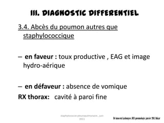 III. DIAGNOSTIC DIFFERENTIEL
3.4. Abcès du poumon autres que
  staphylococcique

– en faveur : toux productive , EAG et image
 hydro-aérique

– en défaveur : absence de vomique
RX thorax: cavité à paroi fine

              staphylococcie pleuropulmonaire , juin
                               2011                    Dr innocent kashongwe, DES pneumologie, janvier 2011, Dakar
 
