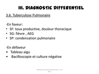 III. DIAGNOSTIC DIFFERENTIEL
3.6. Tuberculose Pulmonaire

-En faveur:
• SF: toux productive, douleur thoracique
• SG: fièvre , AEG
• SP: condensation pulmonaire

-En défaveur
• Tableau aigu
• Bacilloscopie et culture négative


                   staphylococcie pleuropulmonaire , juin
                                    2011
 