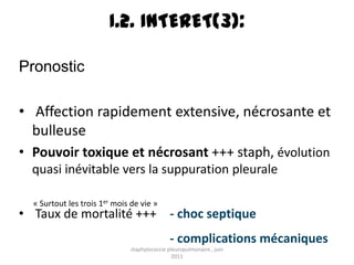 I.2. INTERET(3):

Pronostic

• Affection rapidement extensive, nécrosante et
  bulleuse
• Pouvoir toxique et nécrosant +++ staph, évolution
  quasi inévitable vers la suppuration pleurale

  « Surtout les trois 1er mois de vie »
• Taux de mortalité +++ - choc septique
                                               - complications mécaniques
                               staphylococcie pleuropulmonaire , juin
                                                2011
 