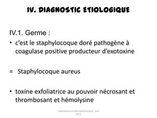 IV. DIAGNOSTIC ETIOLOGIQUE

IV.1. Germe :
• c’est le staphylocoque doré pathogène à
  coagulase positive producteur d’exotoxine

= Staphylocoque aureus

• toxine exfoliatrice au pouvoir nécrosant et
  thrombosant et hémolysine
                 staphylococcie pleuropulmonaire , juin
                                  2011
 