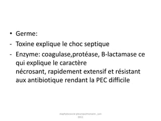 • Germe:
- Toxine explique le choc septique
- Enzyme: coagulase,protéase, B-lactamase ce
  qui explique le caractère
  nécrosant, rapidement extensif et résistant
  aux antibiotique rendant la PEC difficile



                staphylococcie pleuropulmonaire , juin
                                 2011
 