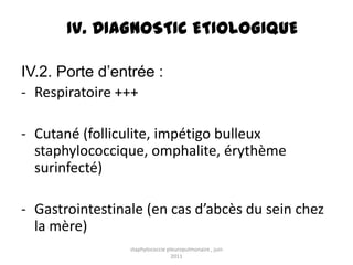 IV. DIAGNOSTIC ETIOLOGIQUE

IV.2. Porte d’entrée :
- Respiratoire +++

- Cutané (folliculite, impétigo bulleux
  staphylococcique, omphalite, érythème
  surinfecté)

- Gastrointestinale (en cas d’abcès du sein chez
  la mère)
                 staphylococcie pleuropulmonaire , juin
                                  2011
 