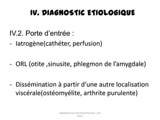 IV. DIAGNOSTIC ETIOLOGIQUE

IV.2. Porte d’entrée :
- Iatrogène(cathéter, perfusion)

- ORL (otite ,sinusite, phlegmon de l’amygdale)

- Dissémination à partir d’une autre localisation
  viscérale(ostéomyélite, arthrite purulente)

                 staphylococcie pleuropulmonaire , juin
                                  2011
 