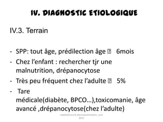 IV. DIAGNOSTIC ETIOLOGIQUE

IV.3. Terrain

- SPP: tout âge, prédilection âge ˂ 6mois
- Chez l’enfant : rechercher tjr une
  malnutrition, drépanocytose
- Très peu fréquent chez l’adulte ˂ 5%
- Tare
  médicale(diabète, BPCO…),toxicomanie, âge
  avancé ,drépanocytose(chez l’adulte)
                staphylococcie pleuropulmonaire , juin
                                 2011
 