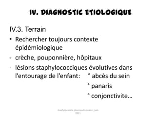 IV. DIAGNOSTIC ETIOLOGIQUE

IV.3. Terrain
• Rechercher toujours contexte
  épidémiologique
- crèche, pouponnière, hôpitaux
- lésions staphylococciques évolutives dans
  l’entourage de l’enfant: ° abcès du sein
                           ° panaris
                           ° conjonctivite…
                staphylococcie pleuropulmonaire , juin
                                 2011
 