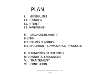 PLAN
I.    GENERALITES
I.1. DEFINITON
I.2. INTERET
I.3. PATHOGENIE

II. DIAGNOSCTIC POSITIF
II.1.TDD
II.2. FORMES CLINIQUES
II.3. EVOLUTION – COMPLICATION- PRONOSTIC

III. DIAGNOSTICS DIFFERENTIELS
IV. DIAGNOSTIC ETIOLOGIQUE
V. TRAITEMENT
VI. CONCLUSION
         staphylococcie pleuropulmonaire , juin
                          2011
 