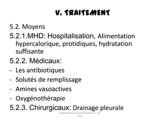 V. TRAITEMENT
5.2. Moyens
5.2.1.MHD: Hospitalisation, Alimentation
  hypercalorique, protidiques, hydratation
  suffisante
5.2.2. Médicaux:
- Les antibiotiques
- Solutés de remplissage
- Amines vasoactives
- Oxygénothérapie
5.2.3. Chirurgicaux: Drainage pleurale
                staphylococcie pleuropulmonaire , juin
                                 2011
 
