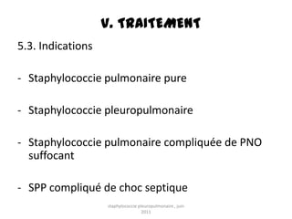 V. TRAITEMENT
5.3. Indications

- Staphylococcie pulmonaire pure

- Staphylococcie pleuropulmonaire

- Staphylococcie pulmonaire compliquée de PNO
  suffocant

- SPP compliqué de choc septique
                   staphylococcie pleuropulmonaire , juin
                                    2011
 
