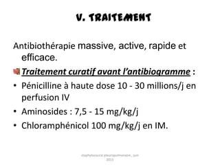V. TRAITEMENT

Antibiothérapie massive, active, rapide et
  efficace.
  Traitement curatif avant l’antibiogramme :
• Pénicilline à haute dose 10 - 30 millions/j en
  perfusion IV
• Aminosides : 7,5 - 15 mg/kg/j
• Chloramphénicol 100 mg/kg/j en IM.

                 staphylococcie pleuropulmonaire , juin
                                  2011
 