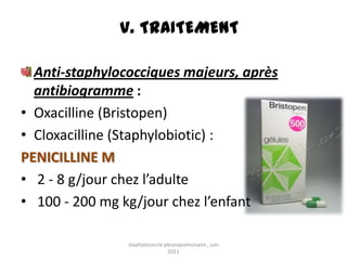 V. TRAITEMENT

  Anti-staphylococciques majeurs, après
  antibiogramme :
• Oxacilline (Bristopen)
• Cloxacilline (Staphylobiotic) :
PENICILLINE M
• 2 - 8 g/jour chez l’adulte
• 100 - 200 mg kg/jour chez l’enfant

                staphylococcie pleuropulmonaire , juin
                                 2011
 