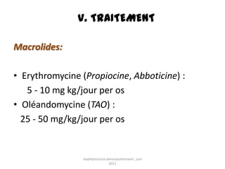 V. TRAITEMENT

Macrolides:

• Erythromycine (Propiocine, Abboticine) :
   5 - 10 mg kg/jour per os
• Oléandomycine (TAO) :
  25 - 50 mg/kg/jour per os


                 staphylococcie pleuropulmonaire , juin
                                  2011
 